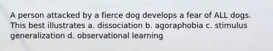 A person attacked by a fierce dog develops a fear of ALL dogs. This best illustrates a. dissociation b. agoraphobia c. stimulus generalization d. observational learning