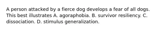 A person attacked by a fierce dog develops a fear of all dogs. This best illustrates A. agoraphobia. B. survivor resiliency. C. dissociation. D. stimulus generalization.