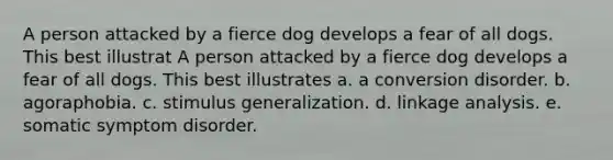 A person attacked by a fierce dog develops a fear of all dogs. This best illustrat A person attacked by a fierce dog develops a fear of all dogs. This best illustrates a. a conversion disorder. b. agoraphobia. c. <a href='https://www.questionai.com/knowledge/kc46krCYh1-stimulus-generalization' class='anchor-knowledge'>stimulus generalization</a>. d. linkage analysis. e. somatic symptom disorder.