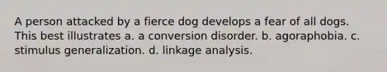 A person attacked by a fierce dog develops a fear of all dogs. This best illustrates a. a conversion disorder. b. agoraphobia. c. stimulus generalization. d. linkage analysis.