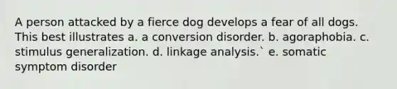 A person attacked by a fierce dog develops a fear of all dogs. This best illustrates a. a conversion disorder. b. agoraphobia. c. stimulus generalization. d. linkage analysis.` e. somatic symptom disorder