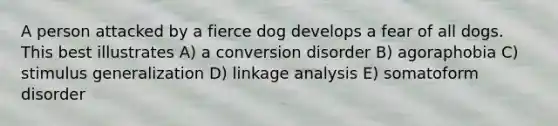 A person attacked by a fierce dog develops a fear of all dogs. This best illustrates A) a conversion disorder B) agoraphobia C) stimulus generalization D) linkage analysis E) somatoform disorder