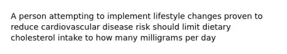 A person attempting to implement lifestyle changes proven to reduce cardiovascular disease risk should limit dietary cholesterol intake to how many milligrams per day