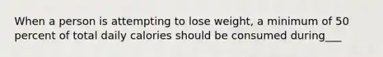 When a person is attempting to lose weight, a minimum of 50 percent of total daily calories should be consumed during___
