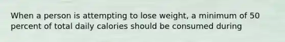 When a person is attempting to lose weight, a minimum of 50 percent of total daily calories should be consumed during