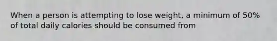 When a person is attempting to lose weight, a minimum of 50% of total daily calories should be consumed from