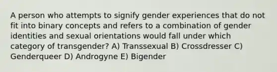 A person who attempts to signify gender experiences that do not fit into binary concepts and refers to a combination of gender identities and sexual orientations would fall under which category of transgender? A) Transsexual B) Crossdresser C) Genderqueer D) Androgyne E) Bigender