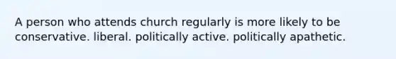A person who attends church regularly is more likely to be conservative. liberal. politically active. politically apathetic.