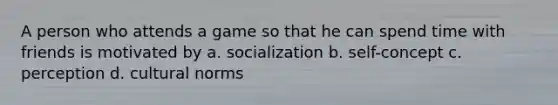 A person who attends a game so that he can spend time with friends is motivated by a. socialization b. self-concept c. perception d. cultural norms