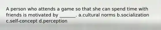 A person who attends a game so that she can spend time with friends is motivated by _______. a.cultural norms b.socialization c.self-concept d.perception