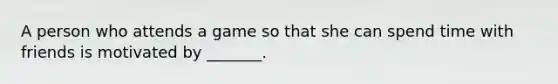 A person who attends a game so that she can spend time with friends is motivated by _______.
