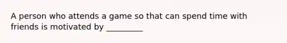 A person who attends a game so that can spend time with friends is motivated by _________