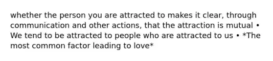 whether the person you are attracted to makes it clear, through communication and other actions, that the attraction is mutual • We tend to be attracted to people who are attracted to us • *The most common factor leading to love*