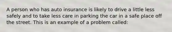 A person who has auto insurance is likely to drive a little less safely and to take less care in parking the car in a safe place off the street. This is an example of a problem called: