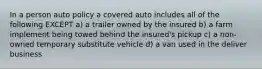 In a person auto policy a covered auto includes all of the following EXCEPT a) a trailer owned by the insured b) a farm implement being towed behind the insured's pickup c) a non-owned temporary substitute vehicle d) a van used in the deliver business