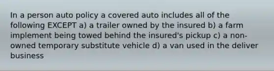 In a person auto policy a covered auto includes all of the following EXCEPT a) a trailer owned by the insured b) a farm implement being towed behind the insured's pickup c) a non-owned temporary substitute vehicle d) a van used in the deliver business