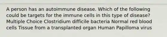 A person has an autoimmune disease. Which of the following could be targets for the immune cells in this type of disease? Multiple Choice Clostridium difficile bacteria Normal red blood cells Tissue from a transplanted organ Human Papilloma virus