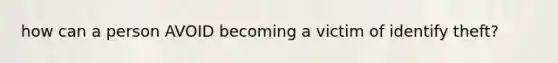 how can a person AVOID becoming a victim of identify theft?