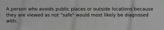 A person who avoids public places or outside locations because they are viewed as not "safe" would most likely be diagnosed with: