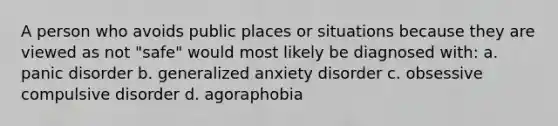 A person who avoids public places or situations because they are viewed as not "safe" would most likely be diagnosed with: a. panic disorder b. generalized anxiety disorder c. obsessive compulsive disorder d. agoraphobia