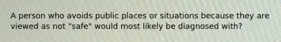 A person who avoids public places or situations because they are viewed as not "safe" would most likely be diagnosed with?