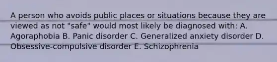 A person who avoids public places or situations because they are viewed as not "safe" would most likely be diagnosed with: A. Agoraphobia B. Panic disorder C. Generalized anxiety disorder D. Obsessive-compulsive disorder E. Schizophrenia