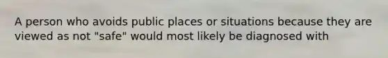 A person who avoids public places or situations because they are viewed as not "safe" would most likely be diagnosed with