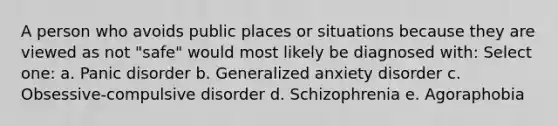 A person who avoids public places or situations because they are viewed as not "safe" would most likely be diagnosed with: Select one: a. Panic disorder b. Generalized anxiety disorder c. Obsessive-compulsive disorder d. Schizophrenia e. Agoraphobia