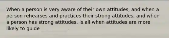 When a person is very aware of their own attitudes, and when a person rehearses and practices their strong attitudes, and when a person has strong attitudes, is all when attitudes are more likely to guide ___________.