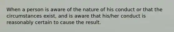 When a person is aware of the nature of his conduct or that the circumstances exist, and is aware that his/her conduct is reasonably certain to cause the result.