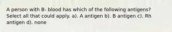 A person with B- blood has which of the following antigens? Select all that could apply. a). A antigen b). B antigen c). Rh antigen d). none