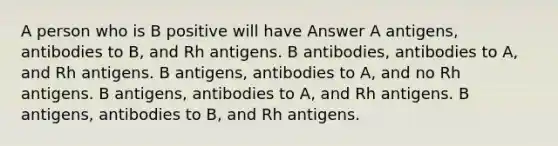 A person who is B positive will have Answer A antigens, antibodies to B, and Rh antigens. B antibodies, antibodies to A, and Rh antigens. B antigens, antibodies to A, and no Rh antigens. B antigens, antibodies to A, and Rh antigens. B antigens, antibodies to B, and Rh antigens.