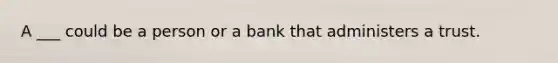 A ___ could be a person or a bank that administers a trust.