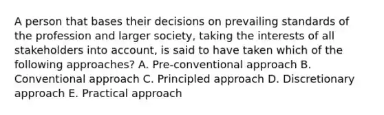 A person that bases their decisions on prevailing standards of the profession and larger society, taking the interests of all stakeholders into account, is said to have taken which of the following approaches? A. Pre-conventional approach B. Conventional approach C. Principled approach D. Discretionary approach E. Practical approach