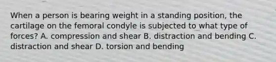 When a person is bearing weight in a standing position, the cartilage on the femoral condyle is subjected to what type of forces? A. compression and shear B. distraction and bending C. distraction and shear D. torsion and bending