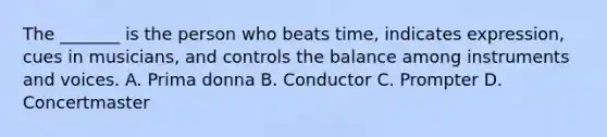 The _______ is the person who beats time, indicates expression, cues in musicians, and controls the balance among instruments and voices. A. Prima donna B. Conductor C. Prompter D. Concertmaster