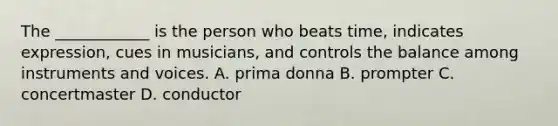 The ____________ is the person who beats time, indicates expression, cues in musicians, and controls the balance among instruments and voices. A. prima donna B. prompter C. concertmaster D. conductor