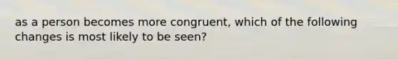 as a person becomes more congruent, which of the following changes is most likely to be seen?