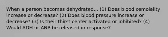 When a person becomes dehydrated... (1) Does blood osmolality increase or decrease? (2) Does blood pressure increase or decrease? (3) Is their thirst center activated or inhibited? (4) Would ADH or ANP be released in response?