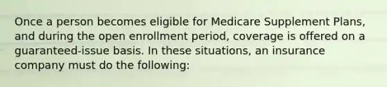 Once a person becomes eligible for Medicare Supplement Plans, and during the open enrollment period, coverage is offered on a guaranteed-issue basis. In these situations, an insurance company must do the following: