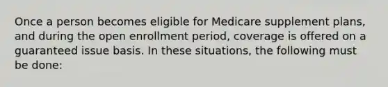 Once a person becomes eligible for Medicare supplement plans, and during the open enrollment period, coverage is offered on a guaranteed issue basis. In these situations, the following must be done: