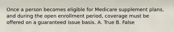 Once a person becomes eligible for Medicare supplement plans, and during the open enrollment period, coverage must be offered on a guaranteed issue basis. A. True B. False