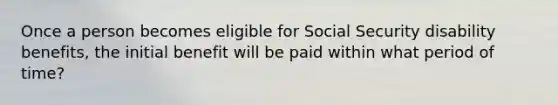 Once a person becomes eligible for Social Security disability benefits, the initial benefit will be paid within what period of time?