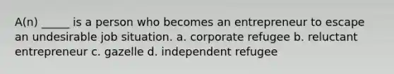 A(n) _____ is a person who becomes an entrepreneur to escape an undesirable job situation. a. corporate refugee b. reluctant entrepreneur c. gazelle d. independent refugee