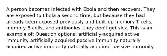 A person becomes infected with Ebola and then recovers. They are exposed to Ebola a second time, but because they had already been exposed previously and built up memory T cells, memory B cells, and antibodies, they don't get sick. This is an example of: Question options: artificially-acquired active immunity artificially-acquired passive immunity naturally-acquired active immunity naturally-acquired passive immunity