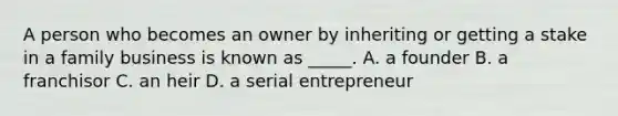 A person who becomes an owner by inheriting or getting a stake in a family business is known as _____. A. a founder B. a franchisor C. an heir D. a serial entrepreneur