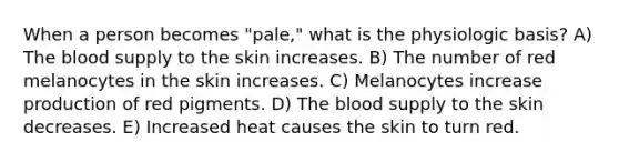 When a person becomes "pale," what is the physiologic basis? A) The blood supply to the skin increases. B) The number of red melanocytes in the skin increases. C) Melanocytes increase production of red pigments. D) The blood supply to the skin decreases. E) Increased heat causes the skin to turn red.