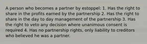 A person who becomes a partner by estoppel: 1. Has the right to share in the profits earned by the partnership 2. Has the right to share in the day to day management of the partnership 3. Has the right to veto any decision where unanimous consent is required 4. Has no partnership rights, only liability to creditors who believed he was a partner.