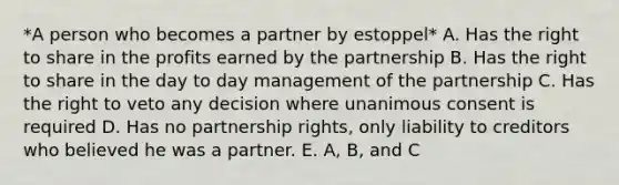 *A person who becomes a partner by estoppel* A. Has the right to share in the profits earned by the partnership B. Has the right to share in the day to day management of the partnership C. Has the right to veto any decision where unanimous consent is required D. Has no partnership rights, only liability to creditors who believed he was a partner. E. A, B, and C