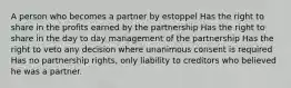 A person who becomes a partner by estoppel Has the right to share in the profits earned by the partnership Has the right to share in the day to day management of the partnership Has the right to veto any decision where unanimous consent is required Has no partnership rights, only liability to creditors who believed he was a partner.